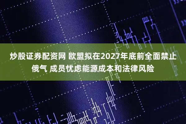 炒股证券配资网 欧盟拟在2027年底前全面禁止俄气 成员忧虑能源成本和法律风险