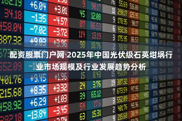 配资股票门户网 2025年中国光伏级石英坩埚行业市场规模及行业发展趋势分析