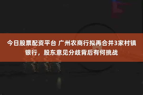 今日股票配资平台 广州农商行拟再合并3家村镇银行，股东意见分歧背后有何挑战