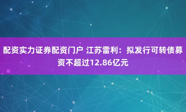 配资实力证券配资门户 江苏雷利：拟发行可转债募资不超过12.86亿元