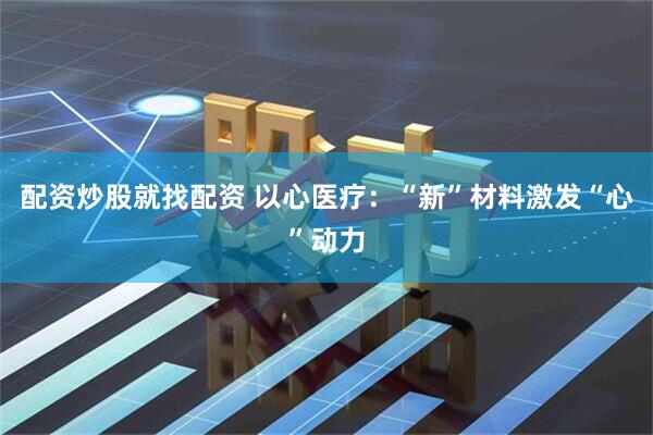 配资炒股就找配资 以心医疗：“新”材料激发“心”动力
