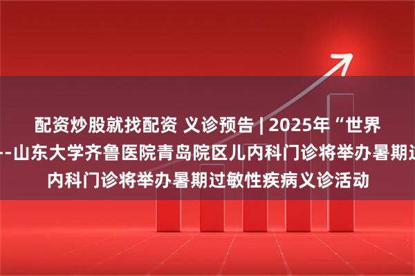配资炒股就找配资 义诊预告 | 2025年“世界过敏日”主题活动---山东大学齐鲁医院青岛院区儿内科门诊将举办暑期过敏性疾病义诊活动