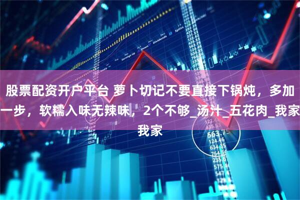 股票配资开户平台 萝卜切记不要直接下锅炖，多加一步，软糯入味无辣味，2个不够_汤汁_五花肉_我家