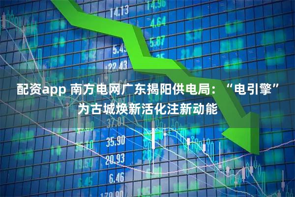 配资app 南方电网广东揭阳供电局：“电引擎”为古城焕新活化注新动能
