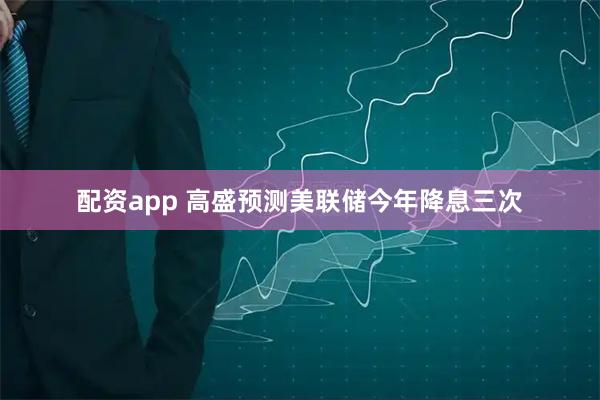 配资app 高盛预测美联储今年降息三次