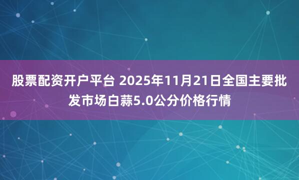 股票配资开户平台 2025年11月21日全国主要批发市场白蒜5.0公分价格行情
