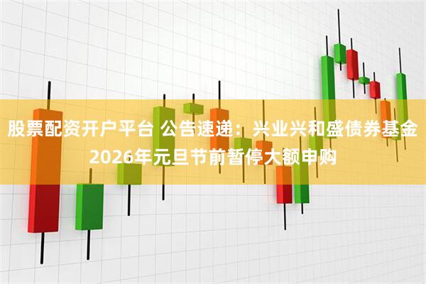 股票配资开户平台 公告速递：兴业兴和盛债券基金2026年元旦节前暂停大额申购